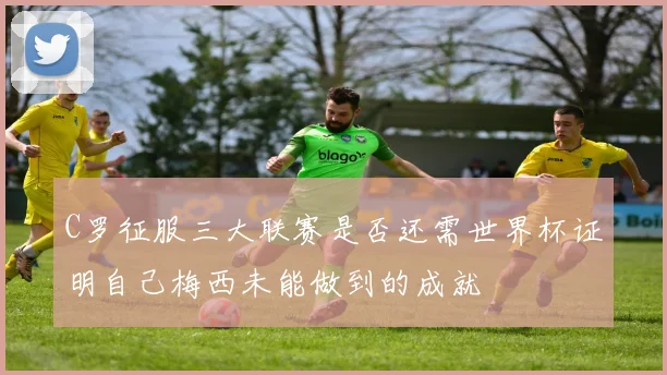 C罗征服三大联赛是否还需世界杯证明自己梅西未能做到的成就