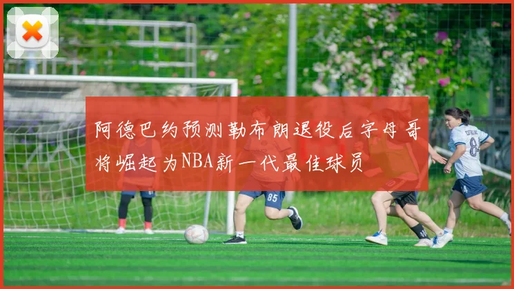 阿德巴约预测勒布朗退役后字母哥将崛起为NBA新一代最佳球员