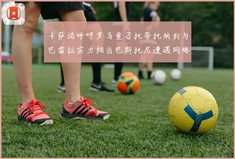 卡萨诺呼吁罗马重召托蒂托纳利与巴雷拉实力相当巴斯托尼遭遇网络暴力