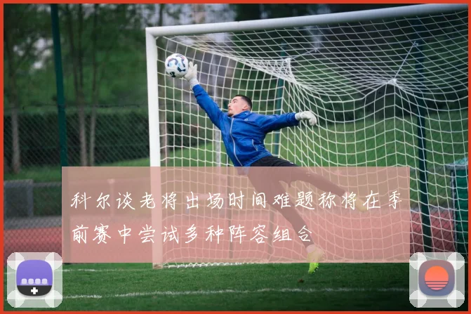 科尔谈老将出场时间难题称将在季前赛中尝试多种阵容组合