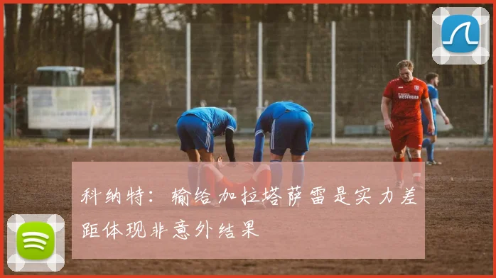 科纳特：输给加拉塔萨雷是实力差距体现非意外结果