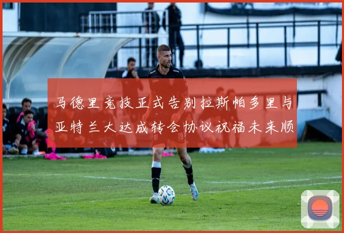 马德里竞技正式告别拉斯帕多里与亚特兰大达成转会协议祝福未来顺利
