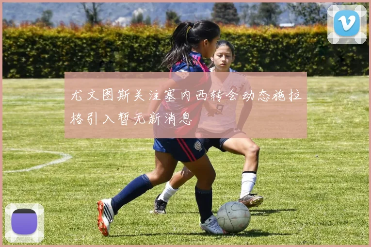 尤文图斯关注塞内西转会动态施拉格引入暂无新消息