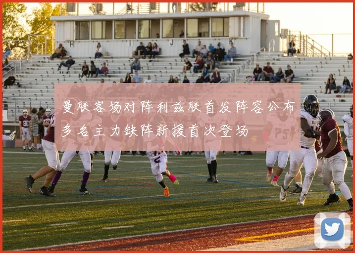 曼联客场对阵利兹联首发阵容公布多名主力缺阵新援首次登场